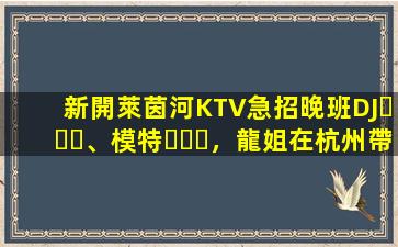 新開萊茵河KTV急招晚班DJ、模特，龍姐在杭州帶你上班